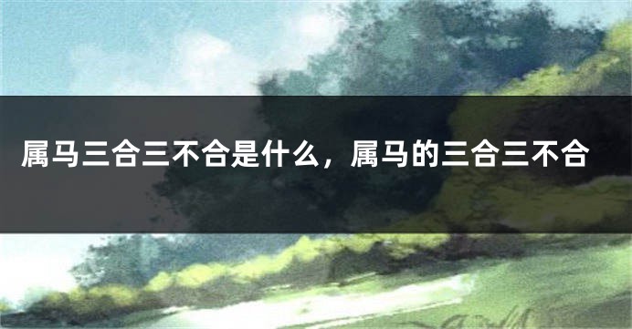 属马三合三不合是什么,属马的三合三不合