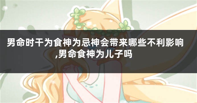 男命时干为食神为忌神会带来哪些不利影响,男命食神为儿子吗