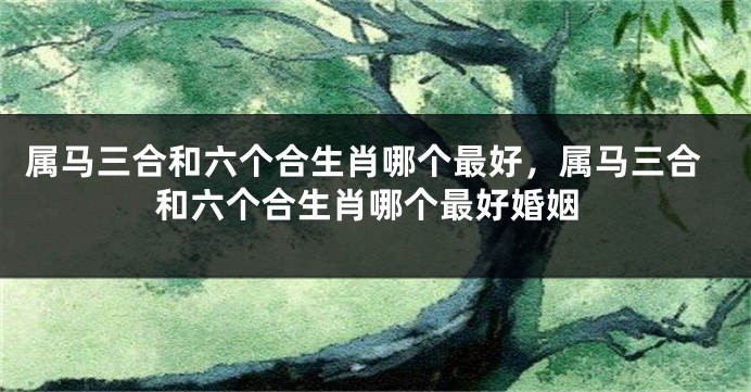 属马三合和六个合生肖哪个最好,属马三合和六个合生肖哪个最好婚姻