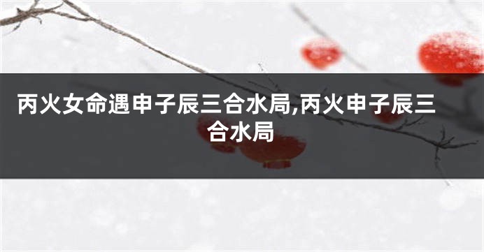丙火女命遇申子辰三合水局,丙火申子辰三合水局