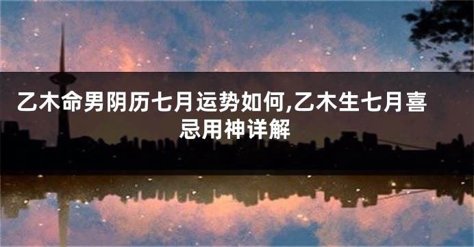 乙木命男阴历七月运势如何,乙木生七月喜忌用神详解