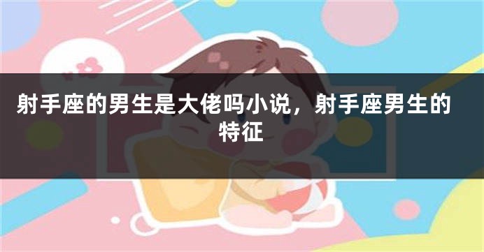 射手座的男生是大佬吗小说，射手座男生的特征