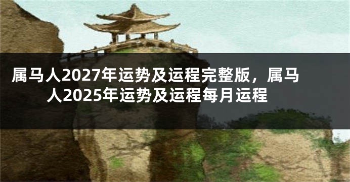属马人2027年运势及运程完整版,属马人2025年运势及运程每月运程