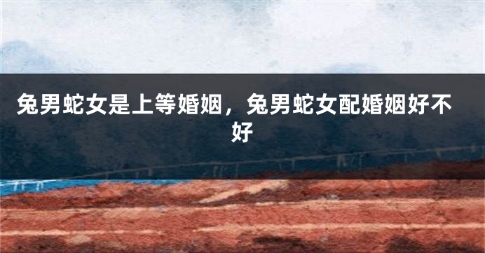 兔男蛇女是上等婚姻，兔男蛇女配婚姻好不好