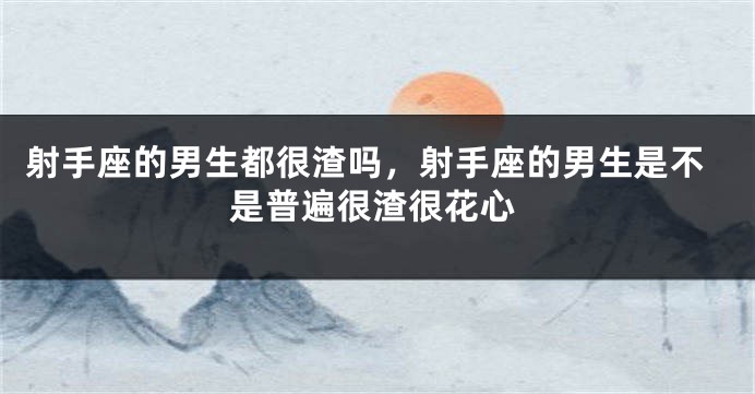 射手座的男生都很渣吗,射手座的男生是不是普遍很渣很花心