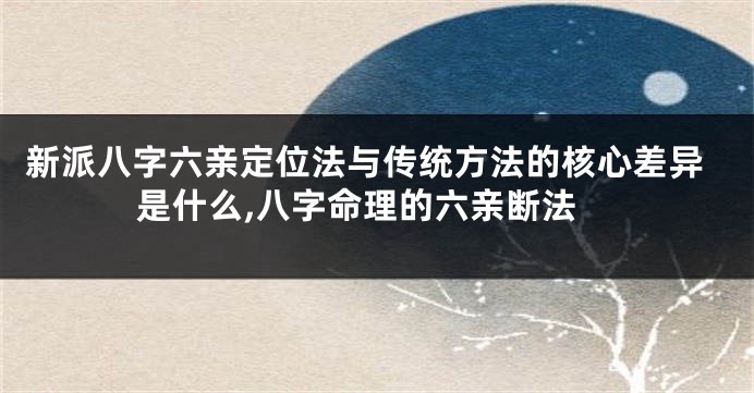 新派八字六亲定位法与传统方法的核心差异是什么,八字命理的六亲断法