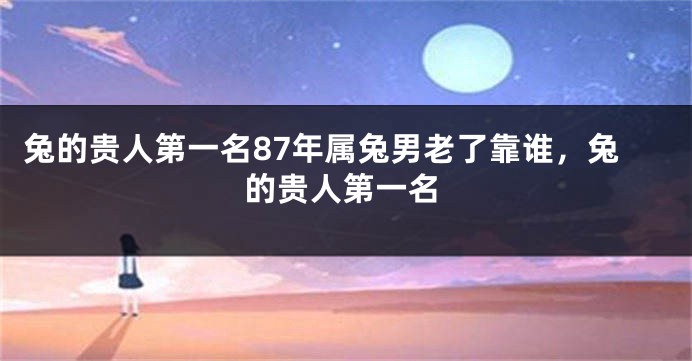 兔的贵人第一名87年属兔男老了靠谁,兔的贵人第一名