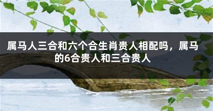 属马人三合和六个合生肖贵人相配吗,属马的6合贵人和三合贵人