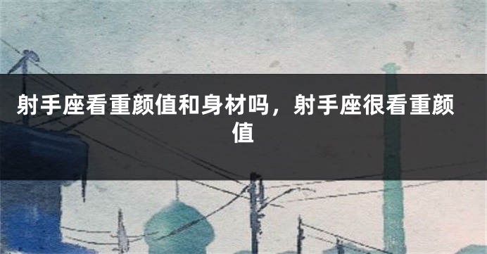 射手座看重颜值和身材吗,射手座很看重颜值